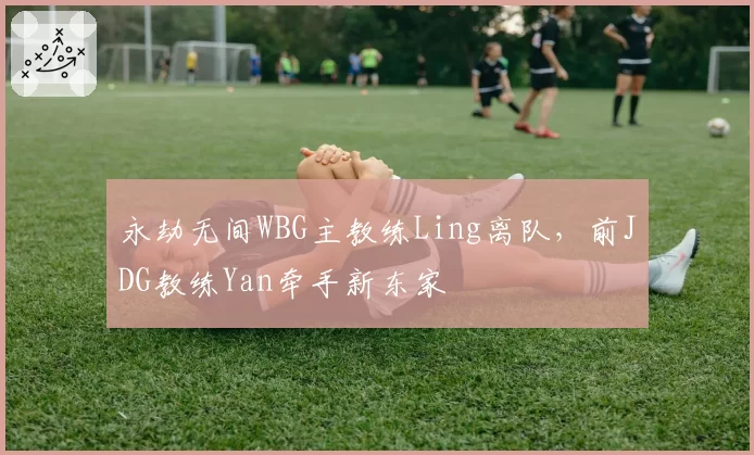 永劫无间WBG主教练Ling离队，前JDG教练Yan牵手新东家