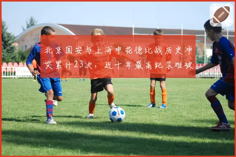北京国安与上海申花德比战历史冲突累计23次，近十年最高纪录难破