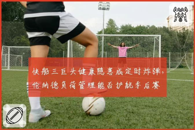 快船三巨头健康隐患成定时炸弹，伦纳德负荷管理能否护航季后赛