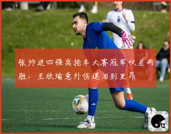 张帅进四强离抢车大赛冠军仅差两胜，王欣瑜意外伤退泪别里昂