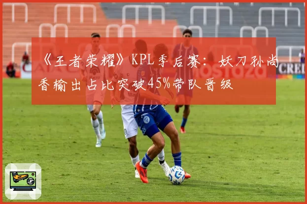 《王者荣耀》KPL季后赛：妖刀孙尚香输出占比突破45%带队晋级