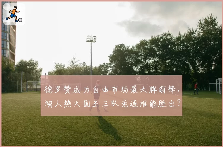 德罗赞成为自由市场最大牌前锋，湖人热火国王三队竞逐谁能胜出？