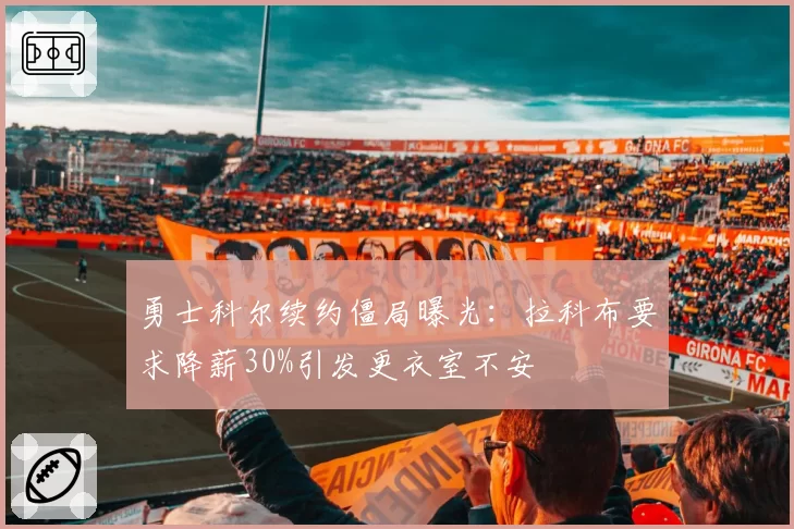 勇士科尔续约僵局曝光：拉科布要求降薪30%引发更衣室不安