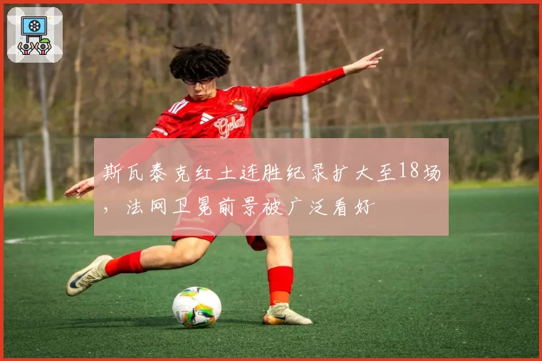 斯瓦泰克红土连胜纪录扩大至18场，法网卫冕前景被广泛看好