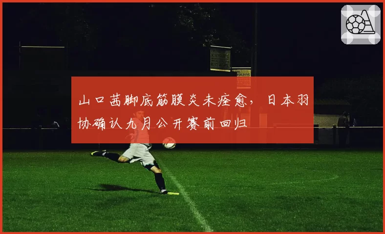 山口茜脚底筋膜炎未痊愈,日本羽协确认九月公开赛前回归