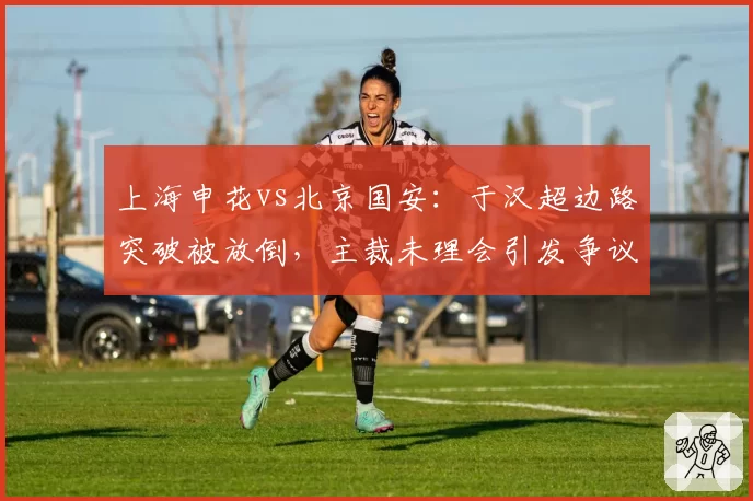 上海申花vs北京国安:于汉超边路突破被放倒,主裁未理会引发争议