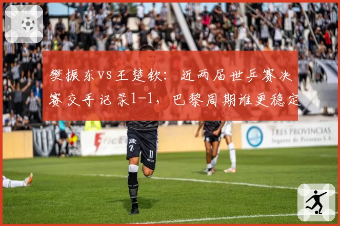 樊振东vs王楚钦:近两届世乒赛决赛交手记录1-1,巴黎周期谁更稳定?