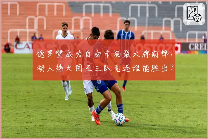 德罗赞成为自由市场最大牌前锋，湖人热火国王三队竞逐谁能胜出？
