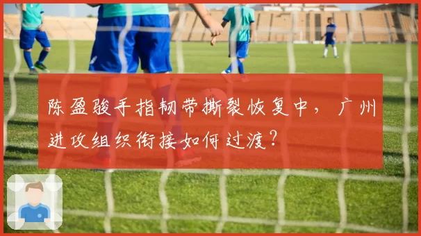 陈盈骏手指韧带撕裂恢复中，广州进攻组织衔接如何过渡？