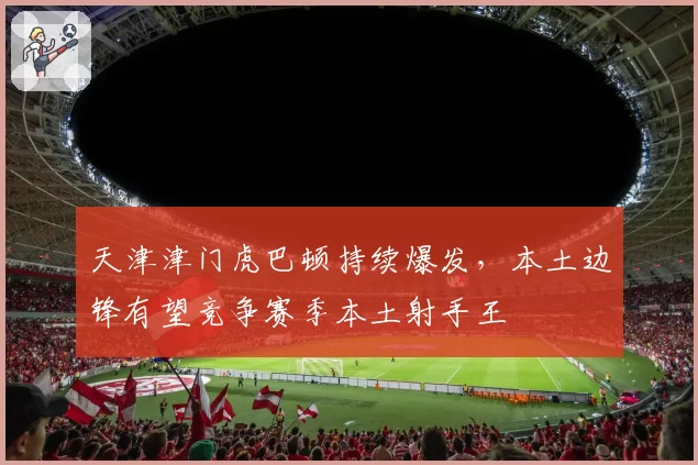 天津津门虎巴顿持续爆发，本土边锋有望竞争赛季本土射手王