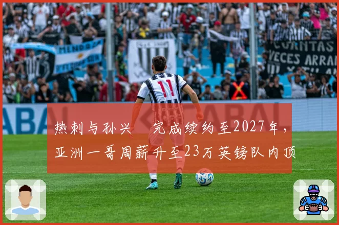 热刺与孙兴慜完成续约至2027年，亚洲一哥周薪升至23万英镑队内顶薪