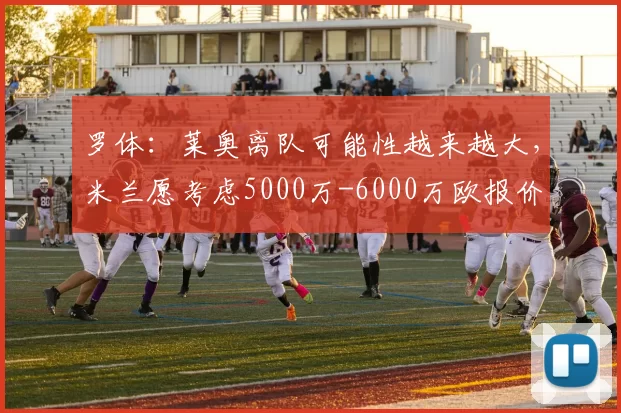罗体:莱奥离队可能性越来越大,米兰愿考虑5000万-6000万欧报价