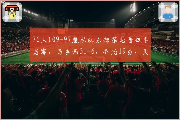 76人109-97魔术以东部第七晋级季后赛，马克西31+6，乔治19分，贝恩34分