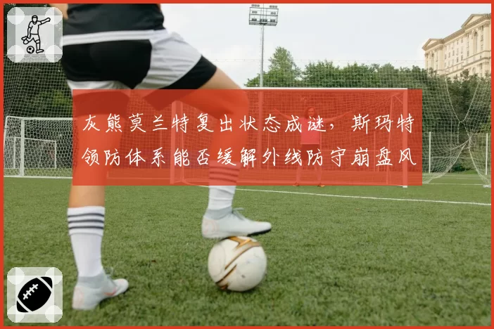 灰熊莫兰特复出状态成谜,斯玛特领防体系能否缓解外线防守崩盘风险