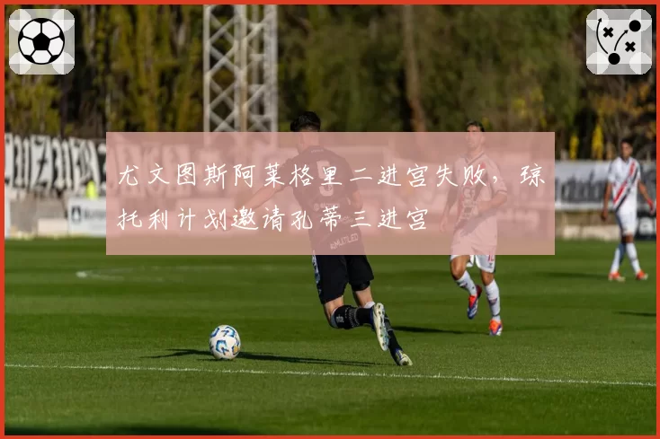 尤文图斯阿莱格里二进宫失败，琼托利计划邀请孔蒂三进宫