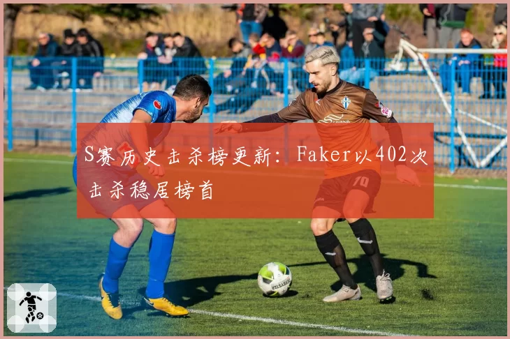 S赛历史击杀榜更新：Faker以402次击杀稳居榜首