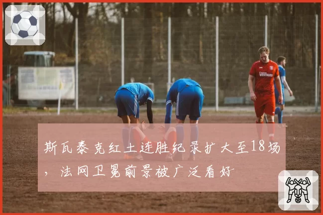 斯瓦泰克红土连胜纪录扩大至18场，法网卫冕前景被广泛看好