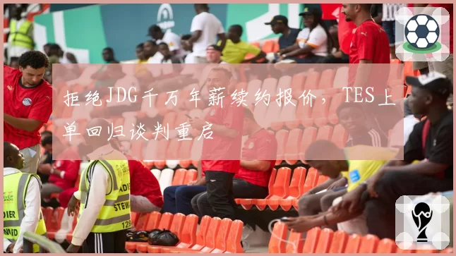拒绝JDG千万年薪续约报价，TES上单回归谈判重启