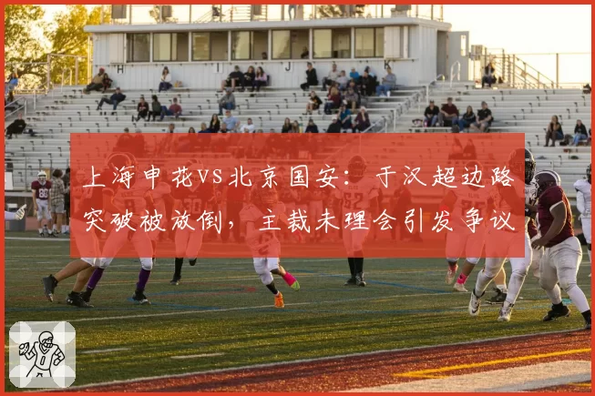 上海申花vs北京国安:于汉超边路突破被放倒,主裁未理会引发争议