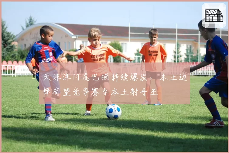 天津津门虎巴顿持续爆发，本土边锋有望竞争赛季本土射手王