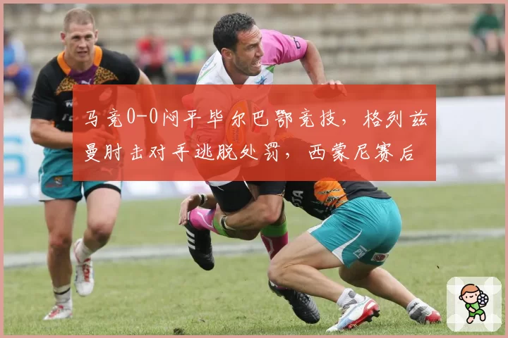 马竞0-0闷平毕尔巴鄂竞技，格列兹曼肘击对手逃脱处罚，西蒙尼赛后拒绝握手引发混战？
